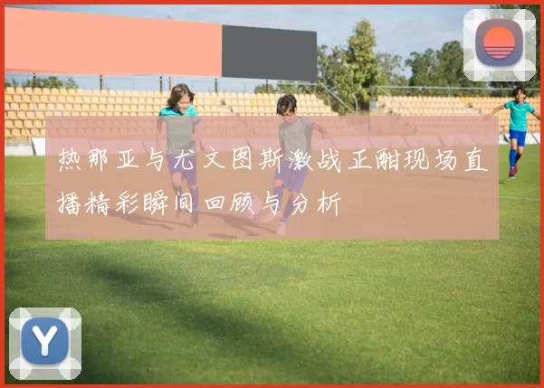 热那亚与尤文图斯激战正酣现场直播精彩瞬间回顾与分析