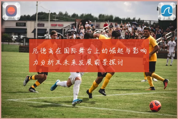 厄德高在国际舞台上的崛起与影响力分析及未来发展前景探讨