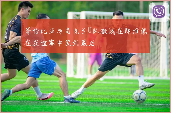 哥伦比亚与乌克兰U队激战在即谁能在友谊赛中笑到最后