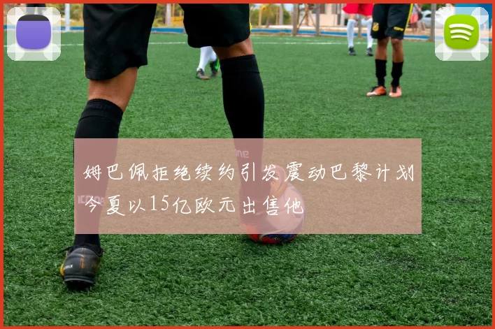 姆巴佩拒绝续约引发震动巴黎计划今夏以15亿欧元出售他