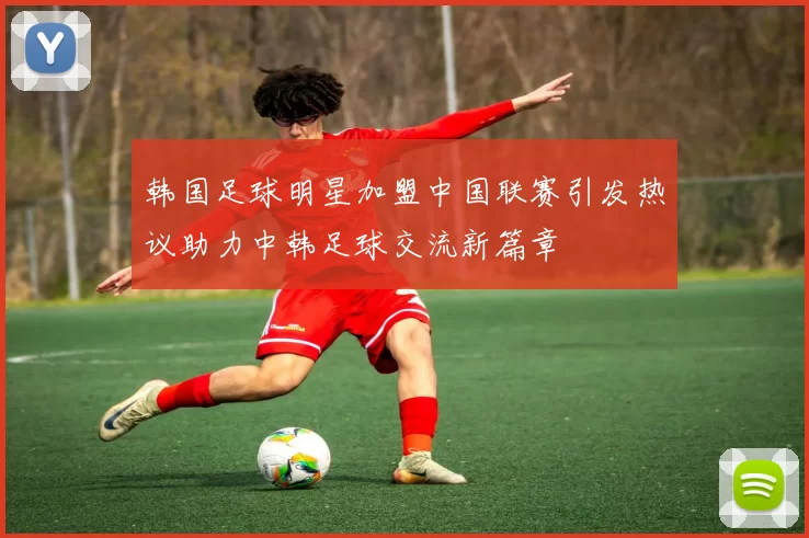 韩国足球明星加盟中国联赛引发热议助力中韩足球交流新篇章