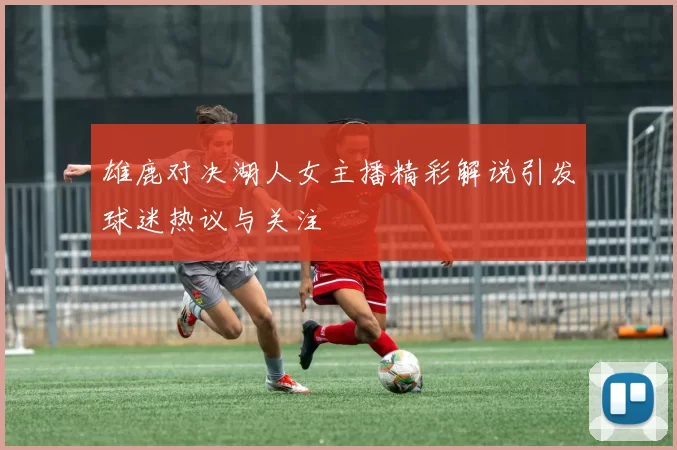 雄鹿对决湖人女主播精彩解说引发球迷热议与关注