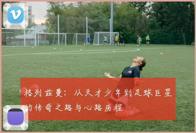 格列兹曼：从天才少年到足球巨星的传奇之路与心路历程