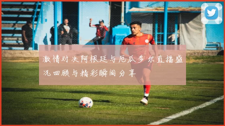 激情对决阿根廷与厄瓜多尔直播盛况回顾与精彩瞬间分享