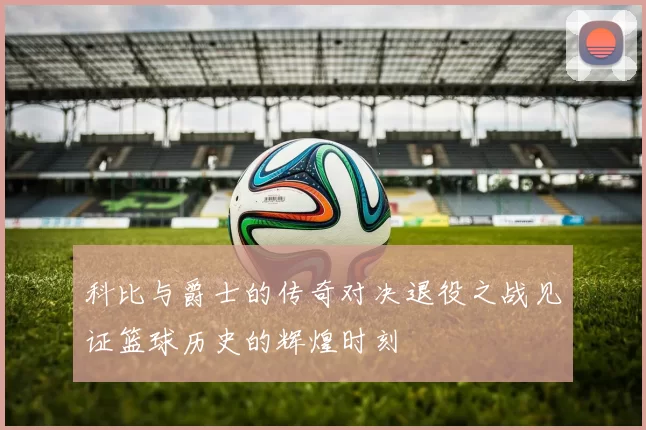 科比与爵士的传奇对决退役之战见证篮球历史的辉煌时刻