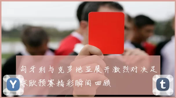 匈牙利与克罗地亚展开激烈对决足球欧预赛精彩瞬间回顾