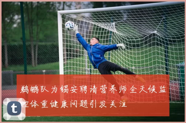 鹈鹕队为锡安聘请营养师全天候监控体重健康问题引发关注